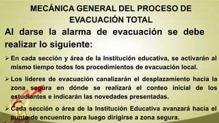 Al darse la alarma de evacuación se debe
realizar lo siguiente:
 En cada sección y área de la Institución educativa, se activarán al
mismo tiempo todos los procedimientos de evacuación local.
 Los líderes de evacuación canalizarán el desplazamiento hacia la
zona segura en dónde se realizará el conteo inicial de los
estudiantes e indicarán las novedades presentadas.
 Cada sección o área de la Institución Educativa avanzará hacia el
punto de encuentro para luego dirigirse a zona segura.
MECÁNICA GENERAL DEL PROCESO DE
EVACUACIÓN TOTAL
 
