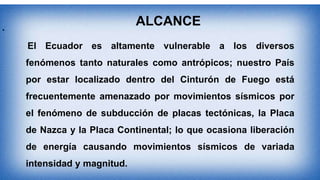 •
ALCANCE
El Ecuador es altamente vulnerable a los diversos
fenómenos tanto naturales como antrópicos; nuestro País
por estar localizado dentro del Cinturón de Fuego está
frecuentemente amenazado por movimientos sísmicos por
el fenómeno de subducción de placas tectónicas, la Placa
de Nazca y la Placa Continental; lo que ocasiona liberación
de energía causando movimientos sísmicos de variada
intensidad y magnitud.
 