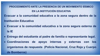 •
Evacuar a la comunidad educativa a la zona segura dentro de la
Institución Educativa
 Evacuar a la comunidad educativa a la zona segura externa de
la IE
 Entrega del estudiante al padre de familia o representante legal.
 Coordinaciones de apoyo internas y externas con los
organismos de respuesta (Policía Nacional, Cruz Roja y Cuerpo
de Bomberos)
PROCEDIMIENTO ANTE LA PRESENCIA DE UN MOVIMIENTO SÍSMICO
EN LA INSTITUCIÓN EDUCATIVA
 