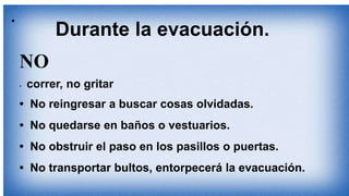 •
NO
• correr, no gritar
• No reingresar a buscar cosas olvidadas.
• No quedarse en baños o vestuarios.
• No obstruir el paso en los pasillos o puertas.
• No transportar bultos, entorpecerá la evacuación.
Durante la evacuación.
 
