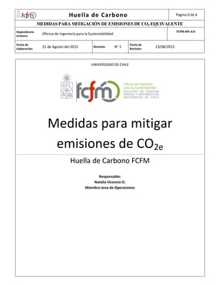 Huella de Carbono Página 0 de 6
MEDIDAS PARA MITIGACIÓN DE EMISIONES DE CO2 EQUIVALENTE
Dependencia
emisora:
Oficina de Ingeniería para la Sustentabilidad
FCFM-APL-6.6
Fecha de
elaboración:
21 de Agosto del 2015 Revisión: N° 1
Fecha de
Revisión:
23/08/2015
UNIVERSIDAD DE CHILE
Medidas para mitigar
emisiones de CO2e
Huella de Carbono FCFM
Responsable:
Natalia Vicencio O.
Miembro área de Operaciones
 