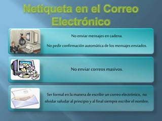 No enviar mensajes encadena.
No pedir confirmación automática de los mensajes enviados.
No enviar correos masivos.
Ser formal en la manera de escribir un correo electrónico, no
olvidar saludar al principio y al final siempre escribir el nombre.
 