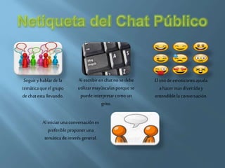 Seguiry hablarde la
temáticaqueel grupo
dechat esta llevando.
Al escribir en chatno se debe
utilizarmayúsculasporquese
puedeinterpretarcomo un
grito.
Eluso de emoticonesayuda
a hacer masdivertida y
entendiblela conversación.
Al iniciarunaconversaciónes
preferible proponeruna
temáticade interés general.
 