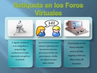 Si alguiencomete un
error ortográficoo
preguntaalgo
incoherente,la mejor
manerade corregirlo es
en privado.
Aprovechalos foros para
conocer a personas con
tus mismosintereses,
pero nuncaolvidesque
para empezara hablar
con alguiensiempre
debes saludar.
Al participar en los
foros virtuales
nunca olvides
organizar bien tus
ideas antes de
enviarlas.
 