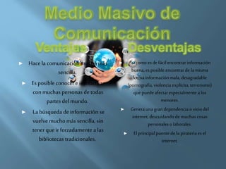 ► Hace la comunicación mucho más
sencilla.
► Es posible conocere interactuar
conmuchas personas detodas
partes del mundo.
► La búsqueda deinformación se
vuelvemucho más sencilla, sin
tenerqueirforzadamente a las
bibliotecas tradicionales.
► Así como es defácil encontrarinformación
buena,esposibleencontrardela misma
formainformaciónmala,desagradable
(pornografía,violencia explícita,terrorismo)
quepuedeafectarespecialmente alos
menores.
► Genera unagrandependenciao vicio del
internet,descuidandode muchas cosas
personaleso laborales.
► El principalpuentede la pirateríaesel
internet.
 