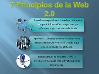 La web como plataforma: La web se utiliza para
compartir información, esto permite que
diferentes paginas se inter-relacionen.
Aprovechar la inteligencia colectiva: Entre mas
personas la usen, la web crece. Debido a que
esta se comparte y se globaliza.
Datos: A través de etiquetas facilita la
información, haciendo mas útil y eficiente esta
herramienta.
 