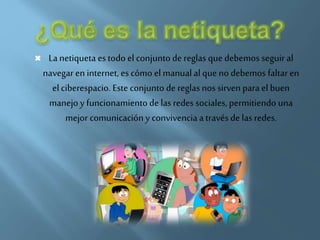  La netiqueta es todo el conjunto de reglas que debemos seguir al
navegar en internet, es cómo el manualal que no debemos faltaren
el ciberespacio. Este conjunto de reglas nos sirven para el buen
manejo y funcionamientode las redes sociales, permitiendo una
mejor comunicación y convivencia a través de las redes.
 