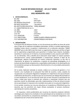 PLAN DE REFUERZO ESCOLAR – DE LA IE “JORGE
BASADRE”
UGEL MORROPÓN -2023
1. DATOS GENERALES:
1.1. DRE : Piura
1.2. UGEL : Morropón
1.3. MODELO EDUCATIVO : De menores
1.4. NIVEL EDUCATIVO : Secundaria
1.5. INSTITUCIÓN EDUCATIVA: “JORGE BASADRE”
1.7. CARACTERÌSTICA DE LA I. E:
1.8. AÑO 2023
1.9. INICIO : mayo
1.10. FIN : Diciembre
1.11. DURACIÓN :7 meses
1.12. DIRECCTORA : DIANA LOURDES CÓRDOVA BENITES
1.12. SUB DIRECTOR : EWARD ENRIQUE JAVO RIVAS
2. PRESENTACIÓN.
El Presente Plan de Refuerzo Escolar, es una herramienta que define las líneas de acción
para el logro de los objetivos estratégicos planteados, brinda un sentido organizacional,
establece metas claras y la gestión a implementar en la institución educativa “JORGE
BASADRE”para el año 2023 y permite hacer un seguimiento preciso para verificar el logro
de las expectativas programadas para garantizar el trabajo hacia mejores resultados,
teniendo en cuenta que en el retorno a la presencialidad en esta coyuntura del COVID –
19, las demandas, retos y desafíos de la educación actual exigen en nuestro quehacer
educativo asumir nuevas responsabilidades y compromisos respecto al logro de los
aprendizajes, objetivo fundamental de nuestra Institución Educativa, es por ello la
importancia de generar las condiciones y espacios de aprendizaje desplegados en el
proceso dedesarrollode competencias y capacidades evidenciados en los desempeños de
los estudiantes paraque se desenvuelvan eficientemente en la comunidad y plenamente
en la sociedad.
Por lo tanto, habiendo realizado la revisión, análisis en la semana de gestión1 y 2 en
función a los resultados de la evaluación final 2022 de acuerdo a actas, carpetas de
recuperación y la evaluación diagnóstica trabajada en la experiencia cero que promueve
el Ministerio de Educación, se observa que nos encontramos por debajo del promedio en
el nivel satisfactorio. Es en esa línea de acción que se hace necesario la participación de
todos y todas para tomar la decisión por consenso y emprender acciones que nos
permitan revertir las dificultades, para ello; implementamos el Plan de refuerzo escolar
de los aprendizajes en respuesta a los resultados alcanzados en la evaluación diagnóstica.
En tal sentido, contamos con recursos educativos en la plataforma PERUEDUCA para los
docentes que nos permitirá con mayor eficacia acompañar el proceso enseñanza-
aprendizaje de nuestros estudiantes.
En respuesta a dicha problemática por consenso los docentes proponen distintas
estrategias para mejorar los resultados en los aprendizajes de los estudiantes en el nivel
secundario priorizando las competencias planteadas en la evaluación diagnóstica y las
competencias de la matriz de las demás áreas.
 
