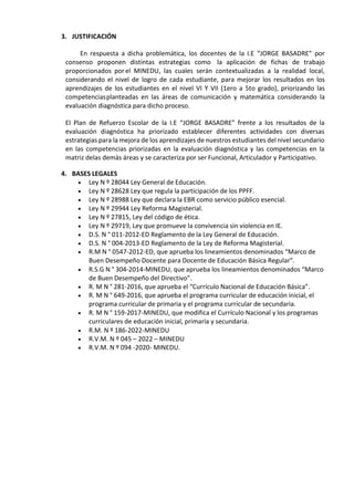 3. JUSTIFICACIÓN
En respuesta a dicha problemática, los docentes de la I.E “JORGE BASADRE” por
consenso proponen distintas estrategias como la aplicación de fichas de trabajo
proporcionados porel MINEDU, las cuales serán contextualizadas a la realidad local,
considerando el nivel de logro de cada estudiante, para mejorar los resultados en los
aprendizajes de los estudiantes en el nivel VI Y VII (1ero a 5to grado), priorizando las
competenciasplanteadas en las áreas de comunicación y matemática considerando la
evaluación diagnóstica para dicho proceso.
El Plan de Refuerzo Escolar de la I.E “JORGE BASADRE” frente a los resultados de la
evaluación diagnóstica ha priorizado establecer diferentes actividades con diversas
estrategias para la mejora de los aprendizajes de nuestros estudiantes del nivel secundario
en las competencias priorizadas en la evaluación diagnóstica y las competencias en la
matriz delas demás áreas y se caracteriza por ser Funcional, Articulador y Participativo.
4. BASES LEGALES
 Ley N º 28044 Ley General de Educación.
 Ley N º 28628 Ley que regula la participación de los PPFF.
 Ley N º 28988 Ley que declara la EBR como servicio público esencial.
 Ley N º 29944 Ley Reforma Magisterial.
 Ley N º 27815, Ley del código de ética.
 Ley N º 29719, Ley que promueve la convivencia sin violencia en IE.
 D.S. N ° 011-2012-ED Reglamento de la Ley General de Educación.
 D.S. N ° 004-2013-ED Reglamento de la Ley de Reforma Magisterial.
 R.M N ° 0547-2012-ED, que aprueba los lineamientos denominados “Marco de
Buen Desempeño Docente para Docente de Educación Básica Regular”.
 R.S.G N ° 304-2014-MINEDU, que aprueba los lineamientos denominados “Marco
de Buen Desempeño del Directivo”.
 R. M N ° 281-2016, que aprueba el “Currículo Nacional de Educación Básica”.
 R. M N ° 649-2016, que aprueba el programa curricular de educación inicial, el
programa curricular de primaria y el programa curricular de secundaria.
 R. M N ° 159-2017-MINEDU, que modifica el Currículo Nacional y los programas
curriculares de educación inicial, primaria y secundaria.
 R.M. N º 186-2022-MINEDU
 R.V.M. N º 045 – 2022 – MINEDU
 R.V.M. N º 094 -2020- MINEDU.
 