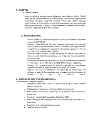 5. OBJETIVOS:
5.1. Objetivo General:
Mejorar el nivel de logro de los aprendizajes de los estudiantes de la IE “JORGE
BASADRE” en las competencias de matemáticas y comunicación, según grados
y secciones, a través de un servicio educativo eficiente, con calidad y equidad;
que contribuya a la formación integral de los estudiantes, al pleno desarrollo
de sus potencialidades, a la práctica de valores éticos, morales y democráticos,
y al pleno respeto de los derechos humanos.
5.2. Objetivos Específicos:
 Reducir las brechas de aprendizaje producidas en los estudiantes durante la
pandemia la COVID-19
 Fortalecer capacidades de liderazgo pedagógico del equipo directivo del
nivel secundario con la finalidad de realizar el monitoreo y acompañamiento
a las prácticas pedagógicas de los docentes, brindando espacios de reflexión
en el marco del enfoque crítico reflexivo.
 Movilizar actores sociales, padres de familia en acciones concretas de
elaboración de materiales educativos, para el logro de mejores resultados
de aprendizajes.
 Comunicar, recolectar, procesar, aplicar y evaluar las fichas de matemáticas
y comunicación propuestas por el MINEDU de forma veraz y oportuna.
 Fortalecer las competencias de las áreas de matemática y comunicación
para elevar el nivel de logro de aprendizajes de los estudiantes
 Promover espacios que conlleven a la mejora de los aprendizajes y la
reflexión a partir de los resultados que se vayan obteniendo durante el
proceso del plan de refuerzo escolar.
6. DIAGNÓSTICO DE LA INSTITUCIÓN EDUCATIVA
Considerar los siguientes aspectos:
 Compromisos de Gestión Escolar y la educación que aspira como I.E (RM Nº
189-2021-MINEDU)
 Análisis de los resultados de eficiencia del año lectivo anterior
 Análisis de los resultados de aprendizajes por grados (considerar las actas de
evaluación)
 Resultados y análisis de la evaluación diagnóstica 2023.
 Análisis de logros, dificultades y causas (Considerando áreas priorizadas para
su atención)
 Resultados de la matriz de las demás áreas.
 Carpetas de recuperación.
 