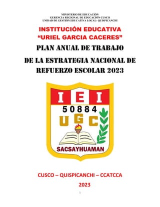 1
MINISTERIO DE EDUCACIÓN
GERENCIA REGIONAL DE EDUCACIÓN CUSCO
UNIDAD DE GESTIÓN EDUCATIVA LOCAL- QUISPICANCHI
INSTITUCIÓN EDUCATIVA
“URIEL GARCIA CACERES”
PLAN ANUAL DE TRABAJO
DE LA ESTRATEGIA NACIONAL de
REFUERZO ESCOLAR 2023
CUSCO – QUISPICANCHI – CCATCCA
2023
 
