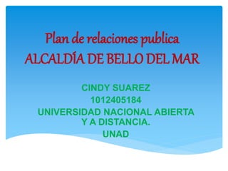 Plan de relaciones publica
ALCALDÍA DE BELLO DEL MAR
CINDY SUAREZ
1012405184
UNIVERSIDAD NACIONAL ABIERTA
Y A DISTANCIA.
UNAD
 