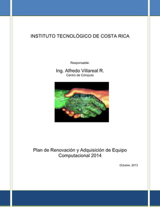 INSTITUTO TECNOLÓGICO DE COSTA RICA
Responsable:
Ing. Alfredo Villareal R.
Centro de Cómputo
Plan de Renovación y Adquisición de Equipo
Computacional 2014
Octubre, 2013
 