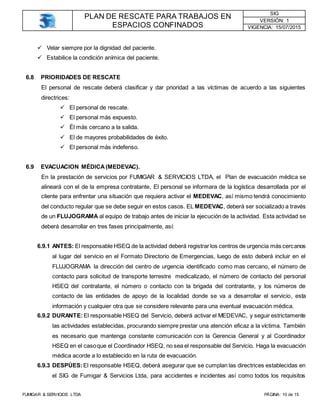 PLAN DE RESCATE PARA TRABAJOS EN
ESPACIOS CONFINADOS
SIG
VERSIÓN: 1
VIGENCIA: 15/07/2015
FUMIGAR & SERVICIOS LTDA PÁGINA: 10 de 15
 Velar siempre por la dignidad del paciente.
 Estabilice la condición anímica del paciente.
6.8 PRIORIDADES DE RESCATE
El personal de rescate deberá clasificar y dar prioridad a las víctimas de acuerdo a las siguientes
directrices:
 El personal de rescate.
 El personal más expuesto.
 Él más cercano a la salida.
 El de mayores probabilidades de éxito.
 El personal más indefenso.
6.9 EVACUACION MÉDICA(MEDEVAC).
En la prestación de servicios por FUMIGAR & SERVICIOS LTDA, el Plan de evacuación médica se
alineará con el de la empresa contratante, El personal se informara de la logística desarrollada por el
cliente para enfrentar una situación que requiera activar el MEDEVAC, así mismo tendrá conocimiento
del conducto regular que se debe seguir en estos casos. EL MEDEVAC, deberá ser socializado a través
de un FLUJOGRAMA al equipo de trabajo antes de iniciar la ejecución de la actividad. Esta actividad se
deberá desarrollar en tres fases principalmente, así:
6.9.1 ANTES: El responsable HSEQ de la actividad deberá registrar los centros de urgencia más cercanos
al lugar del servicio en el Formato Directorio de Emergencias, luego de esto deberá incluir en el
FLUJOGRAMA la dirección del centro de urgencia identificado como mas cercano, el número de
contacto para solicitud de transporte terrestre medicalizado, el número de contacto del personal
HSEQ del contratante, el número o contacto con la brigada del contratante, y los números de
contacto de las entidades de apoyo de la localidad donde se va a desarrollar el servicio, esta
información y cualquier otra que se considere relevante para una eventual evacuación médica.
6.9.2 DURANTE:El responsable HSEQ del Servicio, deberá activar el MEDEVAC, y seguir estrictamente
las actividades establecidas, procurando siempre prestar una atención eficaz a la víctima. También
es necesario que mantenga constante comunicación con la Gerencia General y al Coordinador
HSEQ en el casoque el Coordinador HSEQ, no sea el responsable del Servicio. Haga la evacuación
médica acorde a lo establecido en la ruta de evacuación.
6.9.3 DESPÚES:El responsable HSEQ, deberá asegurar que se cumplan las directrices establecidas en
el SIG de Fumigar & Servicios Ltda, para accidentes e incidentes así como todos los requisitos
 