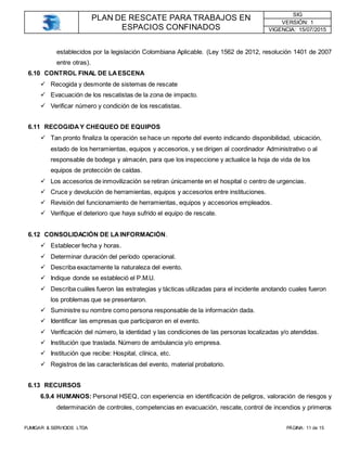 PLAN DE RESCATE PARA TRABAJOS EN
ESPACIOS CONFINADOS
SIG
VERSIÓN: 1
VIGENCIA: 15/07/2015
FUMIGAR & SERVICIOS LTDA PÁGINA: 11 de 15
establecidos por la legislación Colombiana Aplicable. (Ley 1562 de 2012, resolución 1401 de 2007
entre otras).
6.10 CONTROL FINAL DE LAESCENA
 Recogida y desmonte de sistemas de rescate
 Evacuación de los rescatistas de la zona de impacto.
 Verificar número y condición de los rescatistas.
6.11 RECOGIDAY CHEQUEO DE EQUIPOS
 Tan pronto finaliza la operación se hace un reporte del evento indicando disponibilidad, ubicación,
estado de los herramientas, equipos y accesorios, y se dirigen al coordinador Administrativo o al
responsable de bodega y almacén, para que los inspeccione y actualice la hoja de vida de los
equipos de protección de caídas.
 Los accesorios de inmovilización se retiran únicamente en el hospital o centro de urgencias.
 Cruce y devolución de herramientas, equipos y accesorios entre instituciones.
 Revisión del funcionamiento de herramientas, equipos y accesorios empleados.
 Verifique el deterioro que haya sufrido el equipo de rescate.
6.12 CONSOLIDACIÓN DE LAINFORMACIÓN.
 Establecer fecha y horas.
 Determinar duración del período operacional.
 Describa exactamente la naturaleza del evento.
 Indique donde se estableció el P.M.U.
 Describa cuáles fueron las estrategias y tácticas utilizadas para el incidente anotando cuales fueron
los problemas que se presentaron.
 Suministre su nombre como persona responsable de la información dada.
 Identificar las empresas que participaron en el evento.
 Verificación del número, la identidad y las condiciones de las personas localizadas y/o atendidas.
 Institución que traslada. Número de ambulancia y/o empresa.
 Institución que recibe: Hospital, clínica, etc.
 Registros de las características del evento, material probatorio.
6.13 RECURSOS
6.9.4 HUMANOS: Personal HSEQ, con experiencia en identificación de peligros, valoración de riesgos y
determinación de controles, competencias en evacuación, rescate, control de incendios y primeros
 