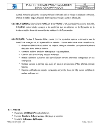 PLAN DE RESCATE PARA TRABAJOS EN
ESPACIOS CONFINADOS
SIG
VERSIÓN: 1
VIGENCIA: 15/07/2015
FUMIGAR & SERVICIOS LTDA PÁGINA: 12 de 15
auxilios. Personal ejecutante, con competencias certificadas para el trabajo en espacios confinados,
análisis de trabajo seguro, brigadas de emergencia, trabajo seguro en alturas, etc.
6.9.5 ARL COLMENA: Externamente FUMIGAR & SERVICIOS LTDA, cuenta con la asesoría de la ARL
COLMENA, quien brinda su apoyo a las gestiones que se adelanten en la Compañía, en la
implementación, desarrollo y capacitación en Atención de Emergencias.
6.9.6 TÉCNICO: Fumigar & Servicios Ltda., cuenta con los siguientes equipos y elementos para la
atención de emergencias, en la prestación de servicios con características de espacios confinados:
 Botiquines dotados de acuerdo a los peligros y riesgos existentes, para prestar la primera
respuesta a una eventual víctima.
 Extintores acordes a la clase de fuego que se pueda prestar.
 Camillas para evacuación y traslado de heridos.
 Radios y celulares suficientes para comunicación entre los diferentes protagonistas en una
emergencia.
 Señales sonoras o alarmas para aviso en caso de emergencias (Pitos: oficinas, sirenas:
taladro).
 Equipos certificados de rescate, compuestos por arnés, líneas de vida, puntos portátiles de
anclaje, eslingas, etc.
6.14 ANEXOS
 Flujograma MEDEVAC (Alineado al cliente).
 Formato Directorio de Emergencias (Aterrizado al servicio).
 Inventario de Equipos de Rescate.
 