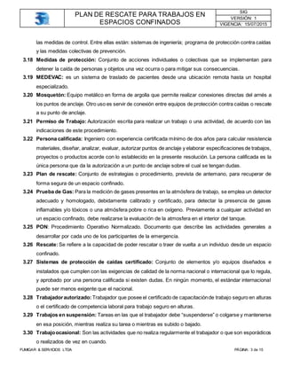 PLAN DE RESCATE PARA TRABAJOS EN
ESPACIOS CONFINADOS
SIG
VERSIÓN: 1
VIGENCIA: 15/07/2015
FUMIGAR & SERVICIOS LTDA PÁGINA: 3 de 15
las medidas de control. Entre ellas están: sistemas de ingeniería; programa de protección contra caídas
y las medidas colectivas de prevención.
3.18 Medidas de protección: Conjunto de acciones individuales o colectivas que se implementan para
detener la caída de personas y objetos una vez ocurra o para mitigar sus consecuencias.
3.19 MEDEVAC: es un sistema de traslado de pacientes desde una ubicación remota hasta un hospital
especializado.
3.20 Mosquetón: Equipo metálico en forma de argolla que permite realizar conexiones directas del arnés a
los puntos de anclaje. Otro uso es servir de conexión entre equipos de protección contra caídas o rescate
a su punto de anclaje.
3.21 Permiso de Trabajo: Autorización escrita para realizar un trabajo o una actividad, de acuerdo con las
indicaciones de este procedimiento.
3.22 Persona calificada: Ingeniero con experiencia certificada mínimo de dos años para calcular resistencia
materiales, diseñar, analizar, evaluar, autorizar puntos de anclaje y elaborar especificaciones de trabajos,
proyectos o productos acorde con lo establecido en la presente resolución. La persona calificada es la
única persona que da la autorización a un punto de anclaje sobre el cual se tengan dudas.
3.23 Plan de rescate: Conjunto de estrategias o procedimiento, prevista de antemano, para recuperar de
forma segura de un espacio confinado.
3.24 Prueba de Gas: Para la medición de gases presentes en la atmósfera de trabajo, se emplea un detector
adecuado y homologado, debidamente calibrado y certificado, para detectar la presencia de gases
inflamables y/o tóxicos o una atmósfera pobre o rica en oxígeno. Previamente a cualquier actividad en
un espacio confinado, debe realizarse la evaluación de la atmosfera en el interior del tanque.
3.25 PON: Procedimiento Operativo Normalizado. Documento que describe las actividades generales a
desarrollar por cada uno de los participantes de la emergencia.
3.26 Rescate:Se refiere a la capacidad de poder rescatar o traer de vuelta a un individuo desde un espacio
confinado.
3.27 Sistemas de protección de caídas certificado: Conjunto de elementos y/o equipos diseñados e
instalados que cumplen con las exigencias de calidad de la norma nacional o internacional que lo regula,
y aprobado por una persona calificada si existen dudas. En ningún momento, el estándar internacional
puede ser menos exigente que el nacional.
3.28 Trabajadorautorizado: Trabajador que posee el certificado de capacitaciónde trabajo seguro en alturas
o el certificado de competencia laboral para trabajo seguro en alturas.
3.29 Trabajos en suspensión: Tareas en las que el trabajador debe “suspenderse” o colgarse y mantenerse
en esa posición, mientras realiza su tarea o mientras es subido o bajado.
3.30 Trabajoocasional: Son las actividades que no realiza regularmente el trabajador o que son esporádicos
o realizados de vez en cuando.
 