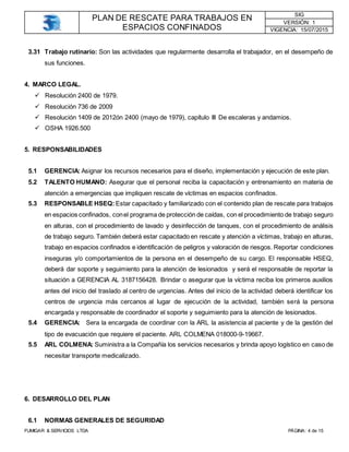 PLAN DE RESCATE PARA TRABAJOS EN
ESPACIOS CONFINADOS
SIG
VERSIÓN: 1
VIGENCIA: 15/07/2015
FUMIGAR & SERVICIOS LTDA PÁGINA: 4 de 15
3.31 Trabajo rutinario: Son las actividades que regularmente desarrolla el trabajador, en el desempeño de
sus funciones.
4. MARCO LEGAL.
 Resolución 2400 de 1979.
 Resolución 736 de 2009
 Resolución 1409 de 2012ón 2400 (mayo de 1979), capítulo III De escaleras y andamios.
 OSHA 1926.500
5. RESPONSABILIDADES
5.1 GERENCIA: Asignar los recursos necesarios para el diseño, implementación y ejecución de este plan.
5.2 TALENTO HUMANO: Asegurar que el personal reciba la capacitación y entrenamiento en materia de
atención a emergencias que impliquen rescate de víctimas en espacios confinados.
5.3 RESPONSABLE HSEQ: Estar capacitado y familiarizado con el contenido plan de rescate para trabajos
en espacios confinados, conel programa de protección de caídas, con el procedimiento de trabajo seguro
en alturas, con el procedimiento de lavado y desinfección de tanques, con el procedimiento de análisis
de trabajo seguro. También deberá estar capacitado en rescate y atención a víctimas, trabajo en alturas,
trabajo en espacios confinados e identificación de peligros y valoración de riesgos. Reportar condiciones
inseguras y/o comportamientos de la persona en el desempeño de su cargo. El responsable HSEQ,
deberá dar soporte y seguimiento para la atención de lesionados y será el responsable de reportar la
situación a GERENCIA AL 3187156428. Brindar o asegurar que la víctima reciba los primeros auxilios
antes del inicio del traslado al centro de urgencias. Antes del inicio de la actividad deberá identificar los
centros de urgencia más cercanos al lugar de ejecución de la actividad, también será la persona
encargada y responsable de coordinador el soporte y seguimiento para la atención de lesionados.
5.4 GERENCIA: Sera la encargada de coordinar con la ARL la asistencia al paciente y de la gestión del
tipo de evacuación que requiere el paciente. ARL COLMENA 018000-9-19667.
5.5 ARL COLMENA: Suministra a la Compañía los servicios necesarios y brinda apoyo logístico en caso de
necesitar transporte medicalizado.
6. DESARROLLO DEL PLAN
6.1 NORMAS GENERALES DE SEGURIDAD
 