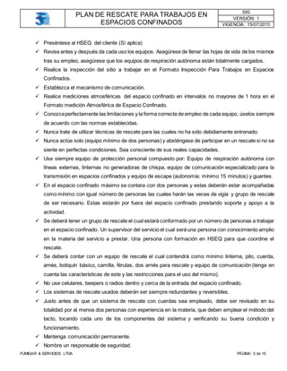PLAN DE RESCATE PARA TRABAJOS EN
ESPACIOS CONFINADOS
SIG
VERSIÓN: 1
VIGENCIA: 15/07/2015
FUMIGAR & SERVICIOS LTDA PÁGINA: 5 de 15
 Preséntese al HSEQ del cliente (Sí aplica)
 Revise antes y después da cada uso los equipos. Asegúrese de llenar las hojas de vida de los mismos
tras su empleo, asegúrese que los equipos de respiración autónoma están totalmente cargados.
 Realice la inspección del sitio a trabajar en el Formato Inspección Para Trabajos en Espacios
Confinados.
 Establezca el mecanismo de comunicación.
 Realice mediciones atmosféricas del espacio confinado en intervalos no mayores de 1 hora en el
Formato medición Atmosférica de Espacio Confinado.
 Conozcaperfectamente las limitaciones y la forma correcta de empleo de cada equipo, úselos siempre
de acuerdo con las normas establecidas.
 Nunca trate de utilizar técnicas de rescate para las cuales no ha sido debidamente entrenado.
 Nunca actúe solo (equipo mínimo de dos personas) y absténgase de participar en un rescate si no se
siente en perfectas condiciones. Sea consciente de sus reales capacidades.
 Use siempre equipo de protección personal compuesto por: Equipo de respiración autónoma con
líneas externas, linternas no generadoras de chispa, equipo de comunicación especializado para la
transmisión en espacios confinados y equipo de escape (autonomía: mínimo 15 minutos) y guantes.
 En el espacio confinado máximo se contara con dos personas y estas deberán estar acompañadas
como mínimo con igual número de personas las cuales harán las veces de vigía y grupo de rescate
de ser necesario. Estas estarán por fuera del espacio confinado prestando soporte y apoyo a la
actividad.
 Se deberá tener un grupo de rescate el cual estará conformado por un número de personas a trabajar
en el espacio confinado. Un supervisor del servicio el cual será una persona con conocimiento amplio
en la materia del servicio a prestar. Una persona con formación en HSEQ para que coordine el
rescate.
 Se deberá contar con un equipo de rescate el cual contendrá como mínimo linterna, pito, cuerda,
arnés, botiquín básico, camilla, férulas, dos arnés para rescate y equipo de comunicación (tenga en
cuenta las características de este y las restricciones para el uso del mismo).
 No use celulares, beepers o radios dentro y cerca de la entrada del espacio confinado.
 Los sistemas de rescate usados deberán ser siempre redundantes y reversibles.
 Justo antes de que un sistema de rescate con cuerdas sea empleado, debe ser revisado en su
totalidad por al menos dos personas con experiencia en la materia, que deben emplear el método del
tacto, tocando cada uno de los componentes del sistema y verificando su buena condición y
funcionamiento.
 Mantenga comunicación permanente.
 Nombre un responsable de seguridad.
 