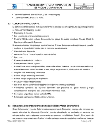 PLAN DE RESCATE PARA TRABAJOS EN
ESPACIOS CONFINADOS
SIG
VERSIÓN: 1
VIGENCIA: 15/07/2015
FUMIGAR & SERVICIOS LTDA PÁGINA: 6 de 15
 Establezca señales de evacuación. (Tres sonidos largos).
 Cuente con el MEDEVAC a la mano.
6.2 COMUNICACIÓN DEL EVENTO.
La comunicación se realizara de la siguiente forma en caso de una emergencia, las siguientes personas
se notificaran lo más pronto posible:
 El personal de rescate.
 Los servicios de emergencia si es necesario
 Personal HSEQ, quien evaluara la necesidad de apoyo de grupos operativos: Cuerpo Oficial de
Bomberos, defensa civil. Cruz roja.
Si requiere activación con apoyo de personal externo: El grupo de rescate será responsable de recopilar
y mantener la siguiente información para el momento que se requiera:
 Características del evento:
 Aproximación a la zona de impacto o punto de trabajo
 Día y hora.
 Experiencia y pericia del conductor.
 Rutas posibles - vías de ingreso.
 Evaluación de estructuras y marcación. Señalización interna y externa. Uso de materiales adecuados.
Control del número de rescatistas en el área, tiempo de permanencia, consumo de aire y relevos.
 Asegurar vías de escape y señalizarlas.
 Evaluar riesgos externos y delimitarlos.
 Evaluar riesgos originados por el operativo.
 Be Lay (recursos indispensables)
 Las líneas de vida garantizan el soporte básico para rescatistas y lesionados.
 Condiciones operativas de espacios confinados con presencia de gases tóxicos y bajas
concentraciones de oxígeno para una duración máxima de horas.
 Se requiere un punto de mando unificado PMU.
 Establezca organización: Distribución de funciones.
6.3 DESARROLLO DE OPERACIONES DE RESCATE EN ESPACIOS CONFINADOS
Grupo de búsqueda y rescate: Deberá realizar operaciones de Búsqueda y rescate a las personas que
quedan atrapadas, las labores de búsqueda y rescate solo deberán ser efectuadas por personal con
entrenamiento y equipo adecuado que garantice su seguridad y posibilidades de éxito. En el evento de
una emergencia en espacios confinados, todos los trabajadores serán rescatados con el uso de sistemas
 