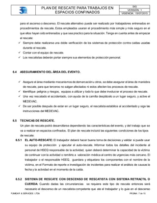 PLAN DE RESCATE PARA TRABAJOS EN
ESPACIOS CONFINADOS
SIG
VERSIÓN: 1
VIGENCIA: 15/07/2015
FUMIGAR & SERVICIOS LTDA PÁGINA: 7 de 15
para el ascenso o descenso. El rescate alternativo puede ser realizado por trabajadores entrenados en
procedimientos de rescate. Estos empleados usaran el procedimiento más simple y más seguro en el
que ellos hayan sido entrenados y que sea practico para la situación. Tenga en cuenta antes de empezar
el rescate:
 Siempre debe realizarse una doble verificación de los sistemas de protección contra caídas usadas
durante el rescate.
 Contar con el equipo de rescate.
 Los rescatistas deberán portar siempre sus elementos de protección personal.
6.4 ASEGURAMIENTO DEL ÁREA DEL EVENTO.
 Asegure el área mediante mecanismos de demarcaciónu otros, se debe asegurar el área de maniobra
de rescate, para que terceros no salgan afectados ni estos afecten los procesos de rescate.
 Identifique peligros y riesgos, equipos a utilizar y todo lo que debe involucrar el proceso de rescate.
 Una vez rescatado el accidentado, con ayuda de la camilla desplácelo a un lugar seguro, y active el
MEDEVAC.
 De ser posible después de estar en un lugar seguro, el rescatista estabilice al accidentado y siga las
instrucciones del MEDEVAC.
6.5 TECNICAS DE RESCATE.
Un plan de rescate podrá desarrollarse dependiendo las características del evento, y del trabajo que se
va a realizar en espacios confinados. El plan de rescate incluirá las siguientes condiciones de los tipos
de rescate:
6.5.1 EL AUTO-RESCATE: El trabajador deberá hacer buena toma de decisiones y validar si puede usar
su equipo de protección y ejecutar el auto-rescate. Informar todos los detalles del incidente al
personal de HSEQ responsable de la actividad, quien deberá determinar la capacidad de la víctima
de continuar con la actividad o remitirlo a valoración médica al centro de urgencias más cercano. El
trabajador o el responsable HSEQ, guardara y etiquetara los componentes con el nombre de la
víctima, en el Formato de reporte e investigación de incidentes para realizar el análisis de causas la
fecha y la actividad en el momento de la caída.
6.5.2 SISTEMA DE RESCATE CON DESCENSO DE RESCATISTA CON SISTEMA RETRACTIL O
CUERDA: Cuando dadas las circunstancias se requiera este tipo de rescate entonces será
necesario el descenso de un rescatista competente que ate el trabajador y lo guie en el descenso
 