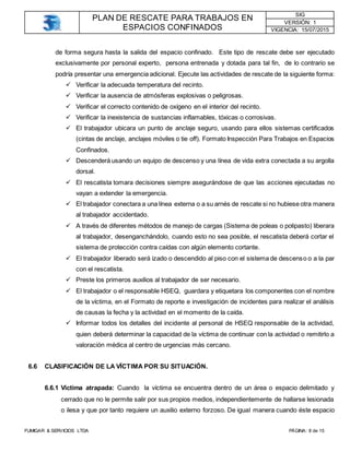 PLAN DE RESCATE PARA TRABAJOS EN
ESPACIOS CONFINADOS
SIG
VERSIÓN: 1
VIGENCIA: 15/07/2015
FUMIGAR & SERVICIOS LTDA PÁGINA: 8 de 15
de forma segura hasta la salida del espacio confinado. Este tipo de rescate debe ser ejecutado
exclusivamente por personal experto, persona entrenada y dotada para tal fin, de lo contrario se
podría presentar una emergencia adicional. Ejecute las actividades de rescate de la siguiente forma:
 Verificar la adecuada temperatura del recinto.
 Verificar la ausencia de atmósferas explosivas o peligrosas.
 Verificar el correcto contenido de oxígeno en el interior del recinto.
 Verificar la inexistencia de sustancias inflamables, tóxicas o corrosivas.
 El trabajador ubicara un punto de anclaje seguro, usando para ellos sistemas certificados
(cintas de anclaje, anclajes móviles o tie off). Formato Inspección Para Trabajos en Espacios
Confinados.
 Descenderá usando un equipo de descenso y una línea de vida extra conectada a su argolla
dorsal.
 El rescatista tomara decisiones siempre asegurándose de que las acciones ejecutadas no
vayan a extender la emergencia.
 El trabajador conectara a una línea externa o a su arnés de rescate si no hubiese otra manera
al trabajador accidentado.
 A través de diferentes métodos de manejo de cargas (Sistema de poleas o polipasto) liberara
al trabajador, desenganchándolo, cuando esto no sea posible, el rescatista deberá cortar el
sistema de protección contra caídas con algún elemento cortante.
 El trabajador liberado será izado o descendido al piso con el sistema de descenso o a la par
con el rescatista.
 Preste los primeros auxilios al trabajador de ser necesario.
 El trabajador o el responsable HSEQ, guardara y etiquetara los componentes con el nombre
de la víctima, en el Formato de reporte e investigación de incidentes para realizar el análisis
de causas la fecha y la actividad en el momento de la caída.
 Informar todos los detalles del incidente al personal de HSEQ responsable de la actividad,
quien deberá determinar la capacidad de la víctima de continuar con la actividad o remitirlo a
valoración médica al centro de urgencias más cercano.
6.6 CLASIFICACIÓN DE LA VÍCTIMA POR SU SITUACIÓN.
6.6.1 Víctima atrapada: Cuando la víctima se encuentra dentro de un área o espacio delimitado y
cerrado que no le permite salir por sus propios medios, independientemente de hallarse lesionada
o ilesa y que por tanto requiere un auxilio externo forzoso. De igual manera cuando éste espacio
 