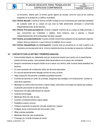 PLAN DE RESCATE PARA TRABAJOS EN
ESPACIOS CONFINADOS
SIG
VERSIÓN: 1
VIGENCIA: 15/07/2015
FUMIGAR & SERVICIOS LTDA PÁGINA: 9 de 15
se encuentre abierto pero no brinde opción alguna de escape, como en caso de las víctimas
atrapadas en la azotea de un edificio incendiado.
6.6.2 Víctima Atorada: Cuando la Víctima sehalla limitada en sus movimientos por materiales alrededor
de cualquier parte de su cuerpo sin que esta se halle plenamente prensada o comprimida
independientemente de las lesiones.
6.6.3 Víctima Prensada parcialmente: Cuando cualquier miembro de su cuerpo se halle prensado, o
sea, comprimido por materiales u objetos. Esto involucra solo a piernas y brazos
independientemente de la profundidad del daño causado.
6.6.4 Víctima prensadatotalmente: Cuando sehalle comprimidacualquiera de las siguientes regiones,
cabeza, tórax y/o abdomen, o que involucre la totalidad de su cuerpo.
6.6.5 Victima imposibilitada en nivel superior: Cuando esta se encuentra en un nivel superior y es
necesaria una recuperación de la misma mediante técnicas de rescate en espacios confinados.
6.7 CONTACTO CON LAVICTIMA Y PRIMEROS AUXILIOS.
 Esta actividad deberá ser adelantada solo por el personal experto que cuente con la capacidad de
prestar primeros auxilios, esta actividad debe desarrollarse con el apoyo del contratante.
 Asegure nuevamente el espacio donde se va a ubicar a la víctima, evite moverla hasta estabilizar las
lesiones.
 En caso necesario de movilización utilice las técnicas adecuadas.
 En caso de aprisionamiento despeje primero la cara y el tórax.
 Haga evaluación del paciente y establezca posibles lesiones.
 Controle las lesiones en orden de prioridad, asegúrese que vendajes e inmovilizaciones resistan el
resto de la operación.
 Mantenga el control sobre funciones y signos vitales, administre una terapia de soporte que prepare
al paciente para resistir el resto del rescate.
 Bases para una adecuada terapia de soporte.
 Controle hemorragias.
 Mantenga libres las vías de aire.
 Controle constantemente los signos vitales.
 Estabilice la lesión cervical.
 Coloque al paciente en posición cómoda, anatómica y segura.
 Protéjalo de las inclemencias del clima (calor o frío)
 Afloje prendas apretadas.
 Mantenga libres las vías respiratorias.
 Prevenga y/o controle el estado de shock
 