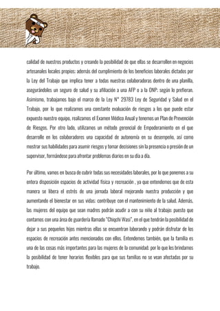 calidad de nuestros productos y creando la posibilidad de que ellas se desarrollen en negocios                             
artesanales locales propios; además del cumplimiento de los beneficios laborales dictados por                       
la Ley del Trabajo que implica tener a todas nuestras colaboradoras dentro de una planilla,                             
asegurándoles un seguro de salud y su afiliación a una AFP o a la ONP; según lo prefieran.                                   
Asimismo, trabajamos bajo el marco de la Ley N° 29783 Ley de Seguridad y Salud en el                                 
Trabajo, por lo que realizamos una constante evaluación de riesgos a los que puede estar                             
expuesto nuestro equipo, realizamos el Examen Médico Anual y tenemos un Plan de Prevención                           
de Riesgos. Por otro lado, utilizamos un método gerencial de Empoderamiento en el que                           
desarrolle en los colaboradores una capacidad de autonomía en su desempeño, así como                         
mostrar sus habilidades para asumir riesgos y tomar decisiones sin la presencia o presión de un                               
supervisor, formándose para afrontar problemas diarios en su día a día.  
 
Por último, vamos en busca de cubrir todas sus necesidades laborales, por lo que ponemos a su                                 
entera disposición espacios de actividad física y recreación , ya que entendemos que de esta                             
manera se libera el estrés de una jornada laboral mejorando nuestra producción y que                           
aumentando el bienestar en sus vidas; contribuye con el mantenimiento de la salud. Además,                           
las mujeres del equipo que sean madres podrán acudir a con su niño al trabajo; puesto que                                 
contamos con una área de guardería llamado “Chiqchi Wasi”, en el que tendrán la posibilidad de                               
dejar a sus pequeños hijos mientras ellas se encuentran laborando y podrán disfrutar de los                             
espacios de recreación antes mencionados con ellos. Entendemos también, que la familia es                         
una de las cosas más importantes para las mujeres de la comunidad; por lo que les brindamos                                 
la posibilidad de tener horarios flexibles para que sus familias no se vean afectadas por su                               
trabajo. 
 
 