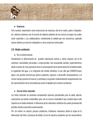 ● Empresas 
Para eventos importantes como aniversarios de empresas, dia de la madre, padre, trabajador,                         
etc. además contamos con el servicio de elaborar peluches de sus marcas y/o logos, los cuales                               
serán repartidos a sus colaboradores, manteniendo la calidad que nos caracteriza, captando                       
nuevos clientes ya sean los trabajadores u otras empresas interesadas.   
3.4. Medio ambiente  
● No a la deforestación 
Actualmente la deforestación de grandes extensiones nativas y selvas vírgenes con el fin                         
satisfacer necesidades personales y empresariales, han ocasionado cambios importantísimos                 
desde el punto de vista gerencial como la preocupación de la conservación de la biodiversidad,                             
la regulación del agua, y la mitigación del cambio climático. Es por ello que CHIQCHI busca                               
lograr una gestión forestal que genere productos, ingresos y desarrollo socioeconómico y al                         
mismo tiempo preserve el recurso y contribuya a la gestión medioambiental conjuntamente con                         
los representantes de la comunidad que prevé el algodón para nuestros productos. 
 
● Uso de tintes naturales 
Los tintes naturales no contienen componentes químicos perjudiciales para la salud, además                       
representan una fuente sustentable, pues son un recurso renovable lo que resultan bajo o nulo                             
impacto en el medio ambiente. A diferencia de los colorantes sintéticos los cuales provienen del                             
petróleo siendo sumamente contaminantes. 
Por tal motivo en nuestro proceso productivo, brindamos relevancia desde la etapa de la                           
fabricación del tinte, el proceso de teñido, el uso de nuestros productos por los consumidores                             
 