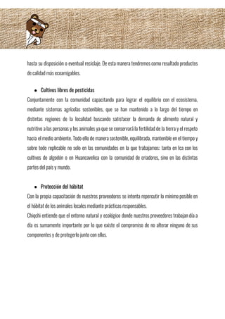 hasta su disposición o eventual reciclaje. De esta manera tendremos como resultado productos                         
de calidad más ecoamigables.  
 
● Cultivos libres de pesticidas 
Conjuntamente con la comunidad capacitando para lograr el equilibrio con el ecosistema,                       
mediante sistemas agrícolas sostenibles, que se han mantenido a lo largo del tiempo en                           
distintas regiones de la localidad buscando satisfacer la demanda de alimento natural y                         
nutritivo a las personas y los animales ya que se conservará la fertilidad de la tierra y el respeto                                     
hacia el medio ambiente. Todo ello de manera sostenible, equilibrada, mantenible en el tiempo y                             
sobre todo replicable no solo en las comunidades en la que trabajamos; tanto en Ica con los                                 
cultivos de algodón o en Huancavelica con la comunidad de criadores, sino en las distintas                             
partes del país y mundo. 
 
● Protección del hábitat 
Con la propia capacitación de nuestros proveedores se intenta repercutir lo mínimo posible en                           
el hábitat de los animales locales mediante prácticas responsables. 
Chiqchi entiende que el entorno natural y ecológico donde nuestros proveedores trabajan día a                           
día es sumamente importante por lo que existe el compromiso de no alterar ninguno de sus                               
componentes y de protegerlo junto con ellos. 
 
 
 
 