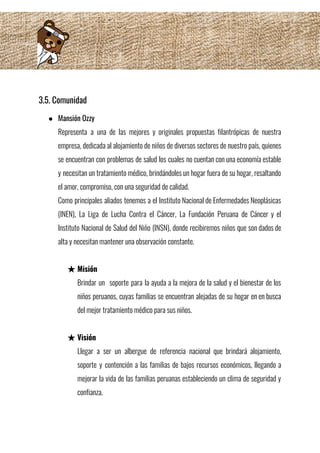 3.5. Comunidad  
● Mansión Ozzy 
Representa a una de las mejores y originales propuestas filantrópicas de nuestra                       
empresa, dedicada al alojamiento de niños de diversos sectores de nuestro país, quienes                         
se encuentran con problemas de salud los cuales no cuentan con una economía estable                           
y necesitan un tratamiento médico, brindándoles un hogar fuera de su hogar, resaltando                         
el amor, compromiso, con una seguridad de calidad. 
Como principales aliados tenemos a el Instituto Nacional de Enfermedades Neoplásicas                     
(INEN), La Liga de Lucha Contra el Cáncer, La Fundación Peruana de Cáncer y el                             
Instituto Nacional de Salud del Niño (INSN), donde recibiremos niños que son dados de                           
alta y necesitan mantener una observación constante. 
 
★ Misión 
Brindar un soporte para la ayuda a la mejora de la salud y el bienestar de los                                 
niños peruanos, cuyas familias se encuentran alejadas de su hogar en en busca                         
del mejor tratamiento médico para sus niños. 
 
★ Visión 
Llegar a ser un albergue de referencia nacional que brindará alojamiento,                     
soporte y contención a las familias de bajos recursos económicos, llegando a                       
mejorar la vida de las familias peruanas estableciendo un clima de seguridad y                         
confianza. 
 