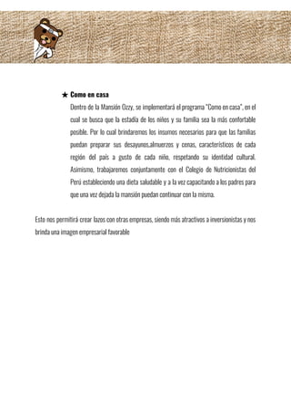  
★ Como en casa 
Dentro de la Mansión Ozzy, se implementará el programa “Como en casa”, en el                           
cual se busca que la estadía de los niños y su familia sea la más confortable                               
posible. Por lo cual brindaremos los insumos necesarios para que las familias                       
puedan preparar sus desayunos,almuerzos y cenas, característicos de cada                 
región del país a gusto de cada niño, respetando su identidad cultural.                       
Asimismo, trabajaremos conjuntamente con el Colegio de Nutricionistas del                 
Perú estableciendo una dieta saludable y a la vez capacitando a los padres para                           
que una vez dejada la mansión puedan continuar con la misma. 
 
Esto nos permitirá crear lazos con otras empresas, siendo más atractivos a inversionistas y nos                             
brinda una imagen empresarial favorable 
 
 
 
 
 
 
 
 
 
 
 
 
 