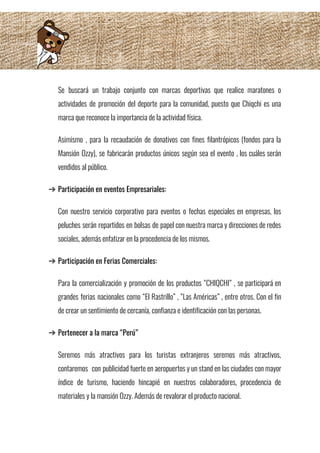 Se buscará un trabajo conjunto con marcas deportivas que realice maratones o                       
actividades de promoción del deporte para la comunidad, puesto que Chiqchi es una                         
marca que reconoce la importancia de la actividad física. 
Asimismo , para la recaudación de donativos con fines filantrópicos (fondos para la                         
Mansión Ozzy), se fabricarán productos únicos según sea el evento , los cuáles serán                           
vendidos al público. 
➔ Participación en eventos Empresariales: 
Con nuestro servicio corporativo para eventos o fechas especiales en empresas, los                       
peluches serán repartidos en bolsas de papel con nuestra marca y direcciones de redes                           
sociales, además enfatizar en la procedencia de los mismos. 
➔ Participación en Ferias Comerciales: 
Para la comercialización y promoción de los productos “CHIQCHI” , se participará en                         
grandes ferias nacionales como “El Rastrillo” , “Las Américas” , entre otros. Con el fin                             
de crear un sentimiento de cercanía, confianza e identificación con las personas.  
➔ Pertenecer a la marca “Perú” 
Seremos más atractivos para los turistas extranjeros seremos más atractivos,                   
contaremos con publicidad fuerte en aeropuertos y un stand en las ciudades con mayor                           
índice de turismo, haciendo hincapié en nuestros colaboradores, procedencia de                   
materiales y la mansión Ozzy. Además de revalorar el producto nacional.
 