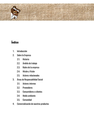  
 
 
Índice 
 
1. Introducción 
2. Sobre la Empresa 
2.1. Historia 
2.2. Ámbito de trabajo 
2.3. Rubro de la empresa 
2.4. Misión y Visión 
2.5. Actores relacionados 
3. Áreas de Responsabilidad Social 
3.1. Actores internos  
3.2. Proveedores  
3.3. Consumidores o clientes  
3.4. Medio ambiente  
3.5. Comunidad  
4. Comercialización de nuestros productos 
 