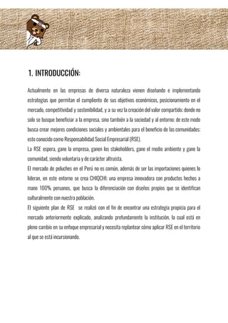 1. INTRODUCCIÓN: 
Actualmente en las empresas de diversa naturaleza vienen diseñando e implementando                     
estrategias que permitan el cumpliento de sus objetivos económicos, posicionamiento en el                       
mercado, competitividad y sostenibilidad, y a su vez la creación del valor compartido; donde no                             
solo se busque beneficiar a la empresa, sino también a la sociedad y al entorno; de este modo                                   
busca crear mejores condiciones sociales y ambientales para el beneficio de las comunidades;                         
esto conocido como Responsabilidad Social Empresarial (RSE). 
La RSE espera, gane la empresa, ganen los stakeholders, gane el medio ambiente y gane la                               
comunidad, siendo voluntaria y de carácter altruista. 
El mercado de peluches en el Perú no es común, además de ser las importaciones quienes lo                                 
lideran, en este entorno se crea CHIQCHI; una empresa innovadora con productos hechos a                           
mano 100% peruanos, que busca la diferenciación con diseños propios que se identifican                         
culturalmente con nuestra población. 
El siguiente plan de RSE se realizó con el fin de encontrar una estrategia propicia para el                                 
mercado anteriormente explicado, analizando profundamente la institución, la cual está en                     
pleno cambio en su enfoque empresarial y necesita replantear cómo aplicar RSE en el territorio                             
al que se está incursionando. 
 
 
