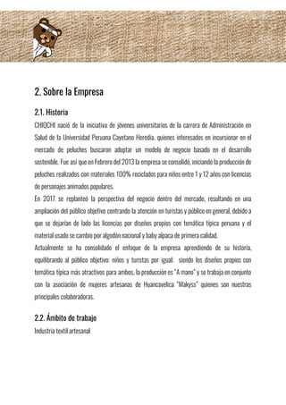 2. Sobre la Empresa
2.1. Historia 
CHIQCHI nació de la iniciativa de jóvenes universitarios de la carrera de Administración en                           
Salud de la Universidad Peruana Cayetano Heredia, quienes interesados en incursionar en el                         
mercado de peluches buscaron adoptar un modelo de negocio basado en el desarrollo                         
sostenible. Fue así que en Febrero del 2013 la empresa se consolidó, iniciando la producción de                               
peluches realizados con materiales 100% reciclados para niños entre 1 y 12 años con licencias                             
de personajes animados populares. 
En 2017 se replanteó la perspectiva del negocio dentro del mercado, resultando en una                           
ampliación del público objetivo centrando la atención en turistas y público en general, debido a                             
que se dejarían de lado las licencias por diseños propios con temática típica peruana y el                               
material usado se cambio por algodón nacional y baby alpaca de primera calidad. 
Actualmente se ha consolidado el enfoque de la empresa aprendiendo de su historia,                         
equilibrando al público objetivo: niños y turistas por igual; siendo los diseños propios con                           
temática típica más atractivos para ambos, la producción es “A mano” y se trabaja en conjunto                               
con la asociación de mujeres artesanas de Huancavelica “Makyss” quienes son nuestras                       
principales colaboradoras. 
2.2. Ámbito de trabajo 
Industria textil artesanal 
 
 