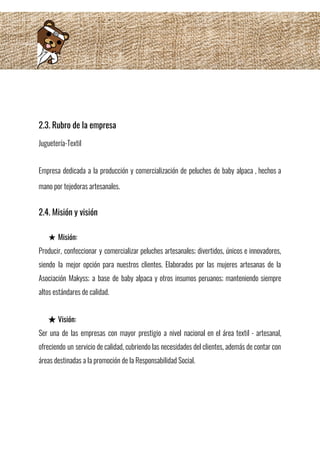  
2.3. Rubro de la empresa 
Juguetería-Textil 
 
Empresa dedicada a la producción y comercialización de peluches de baby alpaca , hechos a                             
mano por tejedoras artesanales.  
2.4. Misión y visión 
 
★ Misión:  
Producir, confeccionar y comercializar peluches artesanales; divertidos, únicos e innovadores,                   
siendo la mejor opción para nuestros clientes. Elaborados por las mujeres artesanas de la                           
Asociación Makyss; a base de baby alpaca y otros insumos peruanos; manteniendo siempre                         
altos estándares de calidad. 
 
★ Visión:  
Ser una de las empresas con mayor prestigio a nivel nacional en el área textil - artesanal,                                 
ofreciendo un servicio de calidad, cubriendo las necesidades del clientes, además de contar con                           
áreas destinadas a la promoción de la Responsabilidad Social. 
 