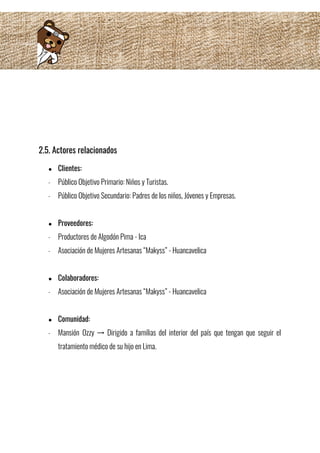  
 
2.5. Actores relacionados  
● Clientes:   
- Público Objetivo Primario: Niños y Turistas. 
- Público Objetivo Secundario: Padres de los niños, Jóvenes y Empresas. 
 
● Proveedores: 
- Productores de Algodón Pima - Ica 
- Asociación de Mujeres Artesanas “Makyss” - Huancavelica 
 
● Colaboradores: 
- Asociación de Mujeres Artesanas “Makyss” - Huancavelica 
 
● Comunidad: 
- Mansión Ozzy → Dirigido a familias del interior del país que tengan que seguir el                             
tratamiento médico de su hijo en Lima.
 