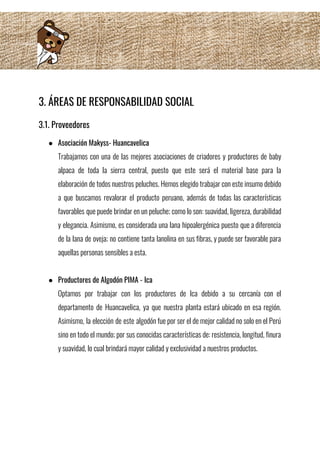 3. ÁREAS DE RESPONSABILIDAD SOCIAL 
3.1. Proveedores 
● Asociación Makyss- Huancavelica 
Trabajamos con una de las mejores asociaciones de criadores y productores de baby                         
alpaca de toda la sierra central, puesto que este será el material base para la                             
elaboración de todos nuestros peluches. Hemos elegido trabajar con este insumo debido                       
a que buscamos revalorar el producto peruano, además de todas las características                       
favorables que puede brindar en un peluche; como lo son: suavidad, ligereza, durabilidad                         
y elegancia. Asimismo, es considerada una lana hipoalergénica puesto que a diferencia                       
de la lana de oveja; no contiene tanta lanolina en sus fibras, y puede ser favorable para                                 
aquellas personas sensibles a esta. 
 
● Productores de Algodón PIMA - Ica 
Optamos por trabajar con los productores de Ica debido a su cercanía con el                           
departamento de Huancavelica, ya que nuestra planta estará ubicado en esa región.                       
Asimismo, la elección de este algodón fue por ser el de mejor calidad no solo en el Perú                                   
sino en todo el mundo; por sus conocidas características de: resistencia, longitud, finura                         
y suavidad, lo cual brindará mayor calidad y exclusividad a nuestros productos. 
 
 
 
 