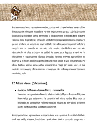 Nuestra empresa busca crear valor compartido, considerando la importancia de trabajar al lado                         
de nuestros dos principales proveedores y crecer conjuntamente; por esta razón les brindamos                         
capacitación y orientación técnica permitiendo el enriquecimiento en técnicas tanto de cultivo                       
y cosecha como de ganadería y extracción, siendo beneficioso para nosotros como empresa, ya                           
que nos brindarán un producto de mayor calidad y para ellos porque les permitirá ofertar y                               
competir con su producto en mercados más amplios, vinculándolos con mercados                     
internacionales de altos estándares de calidad, los cuales serán logrados a través de las                           
orientaciones y capacitaciones técnicas brindadas, teniendo mayores oportunidades de                 
desarrollo y de mejora económica; permitiendo una mejor calidad de vida en sus familias. Por                             
último, también tenemos como política empresarial de “Pago por precio justo”, el cual                         
consistirá en reconocer y valorar realmente el trabajo que ellos realizan y remunerar de manera                             
consciente y justa.  
 
 
3.2. Actores Internos (Colaboradores) 
 
● Asociación de Mujeres Artesanas Makyss - Huancavelica 
Tendremos como principal colaborador a la Asociación de Mujeres Artesanas Makyss de                       
Huancavelica que pertenecen a la comunidad del mismo nombre. Ellas serán las                       
encargadas de confeccionar y elaborar nuestros peluches de baby alpaca a mano en                         
nuestra planta que estará ubicada en dicha región. 
 
Nos comprometemos a proporcionar un espacio donde sean capaces de desarrollar habilidades                       
en el área textil y artesanal, brindándoles capacitaciones técnicas constantes asegurando la                       
 