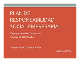 PLAN DE
RESPONSABILIDAD
SOCIAL EMPRESARIAL
Departamento de Operación
Central de Hermosillo
Juan Manuel Ceballos Ayala
Julio de 2015
 