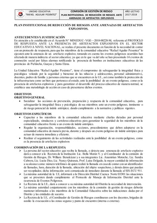 UNIDAD EDUCATIVA
“RAFAEL AGUILAR PESÁNTEZ”
COMISIÓN DE GESTIÓN DE RIESGO
PLAN INSTITUCIONAL DE REDUCCIÓN DE RIESGOS ANTE
AMENAZAS DE ARTEFACTOS EXPLOSIVOS
AÑO LECTIVO
2017-2018
PLAN INSTITUCIONAL DE REDUCCIÓN DE RIESGOS ANTE AMENAZAS DE ARTEFACTOS
EXPLOSIVOS.
ANTECEDENTES YJUSTIFICACIÓN
En atención a lo establecido en el Acuerdo N° MINEDUC- VGE—2018-00228-M, referente al PROTOCLO
DE RESPUESTA ANTE LA PRESENCIA DE ARTEFACTOS EXPLOSIVOS EN EL SECTOR
EDUCATIVO A NIVEL NACIONAL, se realiza el presente documento en función de la necesidad de contar
con un protocolo de respuesta,para que los miembros de la comunidad educativa “Rafael Aguilar Pesantez” lo
ejecuten ante la amenaza de un artefacto explosivo; tomando en cuenta los eventos peligrosos ocurridos han
afectado de manera indirecta al sector educativo; ya que en lo que va del año se han presentado 14 eventos de
conmoción social por falsas alarmas notificando la presencia de bombas en instituciones educativas de las
provincias de Pichincha, Guayas y Santa Elena.
La Unidad Educativa “Rafael Aguilar Pesántez”, tiene el compromiso de salvaguardar la integridad física y
psicológica velando por la seguridad y bienestar de las niñas/os y adolescentes, personal administrativo,
docentes, padres de familia y personas externas que se encuentren en la I.E., así como también la protección de
la infraestructura como un bien que pertenece al estado, ante la posibilidad de un evento peligroso, como es la
presencia de artefactos explosivos y para garantizar el desarrollo del proceso educativo de manera normal, se
establece una metodología de acción en caso de presentarse dichos eventos.
OBJETIVOS
OBJETIVO GENERAL
 Socializar las acciones de prevención, preparación y respuesta de la comunidad educativa, para
salvaguardar la integridad física y psicológica de sus miembros ante un evento peligroso, inminente o
de riesgo potencial de índole antrópico; dando cumplimiento a la normativa y políticas vigentes.
OBJETIVOS ESPECÍFICOS
 Capacitar a los miembros de la comunidad educativa mediante charlas dictadas por personal
especializado, simulacros y carteleras educativas para garantizar la seguridad de los miembros de la
comunidad educativa frente a un evento de índole antrópico.
 Regular la organización, responsabilidades, acciones, procedimientos que deben adoptarse en la
comunidad educativa de manera previa, durante y después un evento peligroso de índole antrópico para
actuar de manera inmediata y eficiente.
 Realizar el seguimiento de las actividades realizadas ante la posibilidad de un evento peligroso, como
es la presencia de artefactos explosivos
COORDINACIÓN DE LA RESPUESTA
 La persona del sector educativo que reciba la llamada, o detecte una amenaza de artefacto explosivo
dará a conocer a la Rectora de la Institución Lic. Bella Morán V. y al Coordinador de la comisión de
Gestión de Riesgos, Dr. William Benalcázar y a sus integrantes Lic. Anamirian Motoche, Lic. Sandra
Cabrera, Lic. Lucía Diez, Lic. Nancy Quiranza, Prof. Luisa Delgado, la mayor cantidad de información
a su alcance como: número telefónico de quien realizó la llamada en casode contar con un identificador
de llamadas, hora, duración de la llamada, ubicación del objeto sospechoso, y demás datos que puedan
ser recopilados; dicha información será comunicada de inmediato durante la llamada al SIS-ECU 911.
 La máxima autoridad de la I.E, informará a la Dirección Distrital Cuenca Norte 01D01 las situaciones
que se presenten dando cumplimiento al Protocolo de Manejo de Información Distrital ante la
ocurrencia de Eventos Peligrosos.
 La Rectora de la I.E., dará a conocer a su máxima autoridad del Distrito la necesidad de intervención.
 La máxima autoridad conjuntamente con los miembros de la comisión de gestión de riesgos deberán
mantener informados a los miembros de la Comunidad Educativa sobre las indicaciones dadas por el
Distrito y las entidades de socorro.
 La Rectora de la I.E, el Coordinador de Gestión de Riesgos coordinaran con los docentes, brigadas de
auxilio la evacuación a las zonas seguras y punto de encuentro (interna o externa).
 