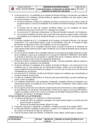 UNIDAD EDUCATIVA
“RAFAEL AGUILAR PESÁNTEZ”
COMISIÓN DE GESTIÓN DE RIESGO
PLAN INSTITUCIONAL DE REDUCCIÓN DE RIESGOS ANTE
AMENAZAS DE ARTEFACTOS EXPLOSIVOS
AÑO LECTIVO
2017-2018
 La Rectora de la I.E., el coordinador de la comisión de Gestión de Riesgos y los docentes, que hubieran
evacuado junto a los estudiantes, deberán realizar las siguientes actividades en la zona segura y punto
de encuentro (interna o externa):
 El docente informará el listado de estudiantes presentes y ausentes de la zona segura y punto de
encuentro (interna o externa) alcoordinador de la comisión de Gestión de Riesgos o a la Rectora de
la I.E.
 El docente tutor de cada aula realizará actividades lúdicas con sus estudiantes de manera
permanentes hasta que la rectora de la I.E. disponga otra actividad.
 La rectora de la I.E. informará continuamente a la Dirección Distrital la situación de la Institución.
 En caso que un estudiante, docente u otros actoresdelsectoreducativo requiera ayuda, se informará
al coordinador de la comisión de Gestión de Riesgos o a la rectora de la I.E. de manera inmediata.
EVACUACIÓN
 La máxima autoridad de la I.E., el coordinador de la Comisión de Gestión de Riesgos y los docentes
comunicarán a los representantes legales según el procedimiento para que se acerquen al lugar
previamente acordado para retirar a los estudiantes en caso de emergencias.
 Cuando los miembros de la comunidad educativa hayan evacuado al exterior de la Institución los
representantes legales deberán acudir al lugar establecido con su cédula de identidad para la entrega de
los estudiantes.
 En caso de que los miembros de la comunidad educativa se encuentren en la propia Institución el retiro
de los estudiantes se dará con lo establecido en el Acuerdo Nro. MINEDUC-MINEDUC-2018-00030-
A, referente al Instructivo para resguardar la seguridad física de los estudiantes durante la entrada y
salida de la jornada escolar acorde a la organización institucional.
 El docente verificará al representante legal/padre de familia o persona autorizada según los registros y
base de datos que se encuentren en la Institución.
 El docente informará al coordinador de la comisión de Gestión de Riesgos o a la rectora de la I.E. los
estudiantes que no sean retirados por sus representantes legales, mismos que serán ubicados en el
espacio temporal de protección dentro de la propia IE o en la IE más cercana (en caso de afectación)
acompañados por sus docentes.
 La rectora de la I.E. informará a la Dirección Distrital el número de estudiantes que serán ubicados en
el espacio temporal de protección.
 Las listas de estudiantes deberán llevar la firma de cada representante legal o persona autorizada que
asistió a retirar al estudiante.
 Los estudiantes identificados como inmigrantes, desplazados, refugiados deberán ser entregados a sus
representantes legales en coordinación con la Dirección Distrital, Coordinación Zonal o planta central
en caso de ser necesario.
 En caso que los actores del sector educativo requieran protección internacional se dará cumplimiento a
los procedimientos de vinculación interinstitucional acorde a la ley vigente a través de la DINAPEN y
cuando se considere en base al Art. 1 de la Ley Orgánica de Movilidad Humana (LOMH) se notificará
al Ministerio del Interior y de Movilidad Humana.
EVALUACIÓN DE LAS ACTIVIDADES
 La máxima autoridad de la I.E. informará a la Dirección Distrital:
 Listado del 100% de estudiantes entregados a los representantes legales o el estado actual del
proceso (según se requiera).
 Informe de novedades presentadas durante el evento.
 Contención emocional y seguimiento a estudiantes y familiares por parte de los equipos DECE.
 La Dirección Distrital consolidará la información y remitirá a la Coordinación Zonal y a planta central
de acuerdo a los protocolos de flujo de comunicación.
 Toma de decisiones (Dirección Distrital, Coordinación Zonal o planta central según se requiera).
CRONOGRAMA:
ACTIVIDADES FECHA RESPONS
ABLES
OBSERVACIONES EVIDENCIAS
 