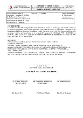 UNIDAD EDUCATIVA
“RAFAEL AGUILAR PESÁNTEZ”
COMISIÓN DE GESTIÓN DE RIESGO
PLAN INSTITUCIONAL DE REDUCCIÓN DE RIESGOS ANTE
AMENAZAS DE ARTEFACTOS EXPLOSIVOS
AÑO LECTIVO
2017-2018
Enviar el informe sobre la
elaboración y socialización del Plan
de Reducción de Riesgos ante
amenazas de artefactos explosivos al
departamento de Gestión de Riesgos
del Ministerio de Educación.
14/06/2018 La comisión Plan de Reducción
de Riesgos ante
amenazas de
artefactos explosivo.
CONCLUSIONES
La Unidad Educativa “RafaelAguilar Pesántez”, tomando en cuenta los eventos que han causado conmoción
social en nuestro país por falsas alarmas acerca de la presencia de bombas en Instituciones Educativas de las
provincias de Pichincha, Guayas y Santa Elena, realiza el presente alcance al P.O.A. Institucional de gestión
de riesgos conforme a lo establecido en el Acuerdo N° Acuerdo N° MINEDUC- VGE—2018-00228-M,
PROTOCLO DE RESPUESTA ANTE LA PRESENCIA D ARTEFACTOS EXPLOSIVOS EN EL SECTOR
EDUCATIVO A NIVEL NACIONAL
RECURSOS
Talento humano: autoridades, personal docente, representantes legales,estudiantes.
Económicos: autogestión.
Materiales: cartulina, marcadores,hojas, chalecos, diapositivas, sala de audiovisuales, etc.
Acuerdo Nro. MINEDUC-MINEDUC-2018-00030-A, INSTRUCTIVO PARA RESGUARDAR LA
SEGURIDAD FÍSICA DE LOS ESTUDIANTES DURANTE LA ENTRADAY SALIDA DE LA
JORNADA ESCOLAR.
Acuerdo N° MINEDUC- VGE—2018-00228-M, PROTOCLO DE RESPUESTA ANTE LA PRESENCIAD
ARTEFACTOS EXPLOSIVOS EN EL SECTOR EDUCATIVO A NIVEL NACIONAL.
___________________
Lic. Bella Morán
RECTORA DE LA INSTITUCIÓN
COMISIÓN DE GESTIÓN DE RIESGOS
___________________ ______________________ ________________
Dr. Willian Benalcázar Lic. Anamirian Motoche M. Lic. Sandra Cabrera
COORDINADOR SECRETARIA
_____________ ________________ __________________
Lic. Lucía Diez Prof. Luisa Delgado Lic. Nancy Quiranza
 