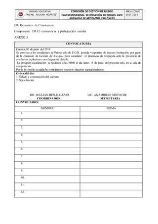 UNIDAD EDUCATIVA
“RAFAEL AGUILAR PESÁNTEZ”
COMISIÓN DE GESTIÓN DE RIESGO
PLAN INSTITUCIONAL DE REDUCCIÓN DE RIESGOS ANTE
AMENAZAS DE ARTEFACTOS EXPLOSIVOS
AÑO LECTIVO
2017-2018
D3. Dimension de Convivencia
Componente: D3.C1 convivencia y participación escolar
ANEXO 5
CONVOCATORIA
Cuenca, 07 de junio del 2018
Se convoca a los estudiantes de Primer año de E.G.B. jornada vespertina de nuestra Institución, por parte
de la comisión de Gestión de Riesgos, para socializar el protocolo de respuesta ante la presencia de
artefactos explosivos con el siguiente detalle.
La presente socialización se realizará a las 9H00 el día lunes 11 de junio del presente año, en la sala de
computación.
Por la favorable acogida les anticipamos nuestros sinceros agradecimientos.
Orden del día:
1. Saludo y constatación del cuórum
2. Socialización
DR. WILLIAN BENALCÁZAR LIC. ANAMIRIAN MOTOCHE
COORDINADOR SECRETARIA
CONVOCADOS:
NOMBRE FIRMA
1.
2.
3.
4.
5.
6.
7.
8.
9.
10.
11.
12.
 