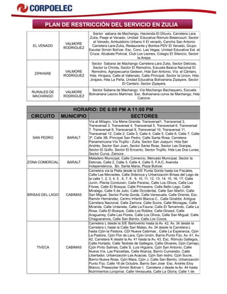 PLAN DE RESTRICCIÓN DEL SERVICIO EN ZULIA
EL VENADO
VALMORE
RODRIGUEZ
Sector sabana de Machango, Hacienda El Diluvio, Carretera Lara
Zulia, Peaje el Venado, Unidad Educativa Rómulo Betancourt, Sector
el Venado, Ambulatorio Urbano II El venado, Cancha San Antonio
Carretera Lara-Zulia, Restaurante y Bomba PDV El Venado, Grupo
Escolar Simón Bolívar, Esc. Conc. Las Vegas, Unidad Educativa Est. el
Cruce. Alcabala Policial, Club Los Leones, Colegio El Silencio, Sector
la Arepa.
ZIPAYARE
VALMORE
RODRIGUEZ
Sector Sabana de Machango Carretera Lara Zulia, Sector Delicias,
Sector la Chinita, Sector El Remolino, Escuela Basica Nacional El
Remolino, Agropecuaria Gedeon, Hda San Antonio, Vía el Cántaro,
Hda. Hirajara, Calle el Vallenato, Calle Principal, Sector la Union, Hda
Jirajara, Hda La Peña, Unidad Educativa Bolivariana Zipayare, Sector
El Cantaro, Sector Zipayare.
RURALES DE
MACHANGO
VALMORE
RODRIGUEZ
Sector Sabana de Machango, Vía Machango Bachaquero, Escuela
Bolivariana Leonio Martínez, Esc. Bolivariana curva de Machango, Hda
Catorce.
HORARIO: DE 6:00 PM A 11:00 PM
CIRCUITO MUNICIPIO SECTORES
SAN PEDRO BARALT
Vía al Milagro, Vía Mene Grande, Transversal1, Transversal 2,
Transversal 3, Transversal 4, Transversal 5, Transversal 6, Transversal
7, Transversal 8, Transversal 9, Transversal 10, Transversal 11,
Transversal 12, Calle 2, Calle 3, Calle 4, Calle 5, Calle 6, Calle 7, Calle
3ª, Calle 3B, Principal San Pedro, Calle Santa Rosa, Carretera
Panamericana Vía Trujillo - Zulia, Sector San Joaquín; Hda San
Andrés, Sector San Juan, Sector Santa Rosa, Sector Las Granjas,
Sector El Golfo, Sector El Encanto, Sector Trujillo, Hda Las Dos Lunas,
Sector Curva, Zamora .
ZONA COMERCIAL BARALT
Matadero Municipal, Calle Comercio, Mercado Municipal, Sector la
Delicias, Calle 2, Calle 3, Calle 4, Calle 5, F.A.C, Avenida
Independencia, Bo. Santa Maria, Plaza Bolivar.
BRISAS DEL LAGO CABIMAS
Carretera vía la Plata desde la S/E Punta Gorda hasta los Fiscales,
Calle Las Mercedes, Calle Sideroca y Urbanización Brisas del Lago de
la calle 1, 2, 3, 4, 5 , 6, 7, 8 , 9, 10, 11, 12, 13, 14, 15, 16, 17, Calle
Junín, Planta Conduven, Calle Paraíso, Calle Los Olivos, Calle Las
Flores, Calle El Bosque, Calle Primavera, Calle Bello Lago, Calle
Miralago, Calle 5 de Julio, Calle Occidental, Calle San Martín, Calle
San Miguel, Sector Punta Gorda, Calle Venezuela, Calle Oriente, Esc.
Ramón Hernández, Centro Infantil Blanca C., Calle Giraldot. Antigua
Carretera Nacional, Calle Zamora, Calle Sucre, Calle Monagas, Calle
Miranda, Calle Urdaneta, Calle La Fauna, Calle El Tamarindo, Calle La
Rosa, Calle El Bosque, Calle Los Robles, Calle Girasol, Calle
Araguaney, Calle Las Flores, Calle Los Olivos, Calle San Miguel, Calle
Chaguaramos, Calle San Benito, Calle Los Cocos.
TIVECA CABIMAS
Carretera L desde la S/E Barlovento hasta la Av. 42, Av. 34 desde la
Carretera L hasta la Calle San Mateo, Av. 34 desde la Carretera L
hasta Cjón la Pastora, CDI Nueva Cabimas , Calle La Esperanza, Cjón
La Pastora, Cjón Flor de Lara, Cjón Unión, Barrio Punto Fijo, Av. 41, Av.
42, Carretera K desde la Av. 41 hasta la Av. 43, Esc. Rómulo Gallegos,
Calle Hurtado, Calle Teotiste de Gallegos, Calle Olivares, Cjón Camejo,
Cjón Pinto Salinas, Calle S. Luis Higuera, Cjón San Antonio, Calle
Nueva Vía, Las Parcelitas, Calle Alianza, Barrio Cumarebo, Calle
Libertador, Urbanización Las Acacias, Cjón San Isidro, Cjón Sucre,
Barrio Nueva Rosa, Cjón Mara, Cjón J, Calle San Benito, Urbanización
Punto Fijo, Calle 18 de Octubre, Barrio San José Esc. Andrés Eloy
Blanco, Preescolar Simón Bolívar I, Carretera J desde la Av. 44 hasta
Nutrimientos Longimar, Calle Venezuela, Calle La Gloria, Calle 1 de
 