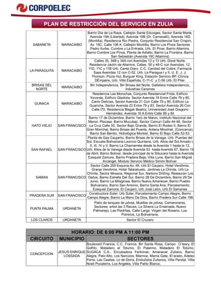 PLAN DE RESTRICCIÓN DEL SERVICIO EN ZULIA
SABANETA MARACAIBO
Barrio Día de La Raza, Callejón Santa Eduviges, Sector Santa Marta,
Avenida 19A (Libertad), Avenida 19B (Dr. Carnevalli), Avenida 18D
(Montilla), Residencia Rio Piedra, Conjunto Residencial San Crispín,
Av. 18C, Calle 106 A, Callejón Montilla, Barrio Los Pinos Sectores
Pedro Iturbe, Cumbre y La Entrada, Urb. El Pinar, Barrio Altamira,
Barrio Cumbre Los Pinos, Planta de Asfalto, Barrio La Frontera, Barrio
San Sebastián (Avenida 19C Altamira)
LA PARAGUITA MARACAIBO
Calles 35, 34B y 34A con Avenidas 12 y 13 Urb. Doral Norte,
Residencia Jardín de Altamira, Calles. 50 y 48-C con Avenidas. 12,
11D, 11C y 11B Urb. Canta Claro. C.C. Caridad del Cobre, Farmacia
Saas Avenidas 12 con C-52, Urb. La Paragua I y II, U. E. J. J.
Thonson, Pizza Hut, Burguer King, Estación Servicio BP. Clínica
DÉmpaire, Urb. Villa Española, C-11-C y C-56 Urb. El Pilar.
BRISAS DEL
NORTE
MARACAIBO
Brr Independencia, Brr Brisas del Norte, Galletera Independencia,
Industrias Carames
GUNACA MARACAIBO
Residencia Las Morochas, Conjunto Residencial Frida, Edificio
Yoconda, Edificio Gladiola, Sector Avenida 18 Entre Calle 79 y 80,
Cantv Delicias, Sector Avenida 21 Con Calle 79 y 80, Edificio La
Guaricha, Sector Avenida 22 Entre 79 y 83, Sector Avenida 26 Con
Calle l70, Residencia Magali Beatriz, Universidad José Gregorio
Hernández, Avenida 16 A Entre Calle 89 y 84
HATO VIEJO SAN FRANCISCO
Barrio 17 de Diciembre, Barrio 1ero de Marzo, Instituto Nacional del
Menor, Placasa, Barrio Mucubají, Sector Camurí Calle 44-46, Sector
La Cruz Calle 50, Sector Bajo Grande, Barrio El Rodeo II, Barrio El
Gran Morichal, Barrio Brisas del Puente, Antena Movilnet, (Coincerca),
Barrio San Benito, Hidrológica Montiel, Barrio El Bajo Calle 52-53.
SAN RAFAEL SAN FRANCISCO
Planta de Gas Caujarito, Barrio Brisas de la Vanega, Urb. Puertas del
Sol, Escuela Bolivariana Leoncio Quintana, Urb. Altos del Sol Amado I,
II, III, IV y V, Barrio La Chamarreta desde la Avenida 1 hasta la 12,
Urb. Altos de la Vanega desde Avenida 63 hasta Avenida 67, Barrio 19
de Abril, Barrio Bolívar, desde principal de la Sibucara hasta la Avenida
Ezequiel Zamora, Barrio Pradera Baja, Villa Luna, Barrio San Miguel
Arcángel, Modulo Servicio Médico Simón Bolívar.
SAMAN SAN FRANCISCO
Sector Calle 200 Esquina Av. 48, Urb El Caujaro, Hotel Vendimia,
Granja Vendimia, Hotel Tatarabuelo, Jardines La Chinita, Urb La
Chinita, Sector Mosaca, Regional Sur, Narbors Drilling, Restauran Los
Ositos, Barrio Estrella Del Sur, Barrio 28 De Diciembre, Barrio 29 De
Junio, Barrio La Milagrosa, Barrio Nuevo Amanecer, Barrio Pueblo
Bolivariano, Barrio San Antonio, Barrio Santa Ana, Parcelamiento
Ezequiel Zamora, El Caujaro, Urb José León, Urb El Samanes
PRADERA SUR SAN FRANCISCO
Constructora Soler, Urb Soler, Parcelamiento Campo Alegre, Barrio
Campo Alegre, Barrio La Mano De Dios, Barrio Pradera Sur Calle 199
PUNTA PALMA URDANETA
Patio de tanques de pdvsa, Muelles de pdvsa, Camaroneras,
Sectores: arbol las 3 Raices, La Silvera La Ensenada, Nuevo
Palmarejo, Las Piedritas, Calle Larga, Virgen del Rosario, Los
Potreros, La Bolivariana.
LOS CLAROS URDANETA Sector El Crucero
HORARIO: DE 6:00 PM A 11:00 PM
CIRCUITO MUNICIPIO SECTORES
CONCEPCION
JESUS ENRIQUE
LOSSADA
Boulevard Francia, C.C. Francia, Brr Santa Rosa, Campo O´leary, El
Golfito, Matadero el Totumo, El Palermo, Matadero El Totúmo,
SUGACA C.A., Encubadora Fertinivar, Amanecer Zuliano, Barrio
Alegre, Palo Alto, Los Narcizos, Maimca, Mama Gata, El arado, Adelso
Parra, Las Casitas, Lo de Doria, Embutidos Zulianos, Villa Pendal, Villa
Noeli Pocaterra, Los Angeles, Villa Palito Blanco.
 