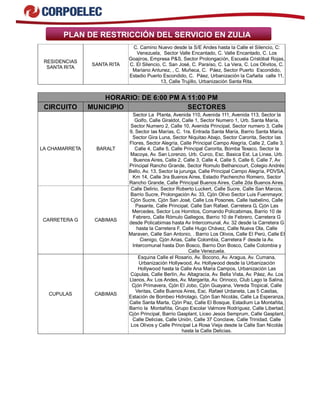 PLAN DE RESTRICCIÓN DEL SERVICIO EN ZULIA 
RESIDENCIAS 
SANTA RITA SANTA RITA 
C. Camino Nuevo desde la S/E Andes hasta la Calle el Silencio, C: 
Venezuela, Sector Valle Encantado, C. Valle Encantado, C. Los 
Goajiros, Empresa P&S, Sector Prolongación, Escuela Cristóbal Rojas, 
C. El Silencio, C. San José, C. Paraíso, C. La Vera, C. Los Olivitos, C. 
Mariano Antunez, , C. Muñeca, C. Páez, Sector Puerto Escondido, 
Estadio Puerto Escondido, C. Páez, Urbanización la Cañaita calle 11, 
13, Calle Trujillo, Urbanización Santa Rita. 
HORARIO: DE 6:00 PM A 11:00 PM 
CIRCUITO MUNICIPIO SECTORES 
LA CHAMARRETA BARALT 
Sector La Planta, Avenida 110, Avenida 111, Avenida 113, Sector la 
Golfo, Calle Giraldot, Calle 1, Sector Numero 1, Urb. Santa María, 
Sector Numero 2, Calle 10, Avenida Principal, Sector numero 3, Calle 
9, Sector las Marías, C. 1ra. Entrada Santa María, Barrio Santa María, 
Sector Gira Luna, Sector Niquitao Abajo, Sector Carorita, Sector las 
Flores, Sector Alegría, Calle Principal Campo Alegría, Calle 2, Calle 3, 
Calle 4, Calle 5, Calle Principal Carorita, Bomba Texaco, Sector la 
Macoya, Av. San Lorenzo, Urb. Curco, Esc. Basica Est. La Linea, Urb. 
Buenos Aires, Calle 2, Calle 3, Calle 4, Calle 5, Calle 6, Calle 7, Av 
Principal Rancho Grande, Sector Romulo Bethancourt, Colegio Andrés 
Bello, Av. 13, Sector la jurunga, Calle Principal Campo Alegría, PDVSA, 
Km 14, Calle 3ra Buenos Aires, Estadio Pachencho Romero, Sector 
Rancho Grande, Calle Principal Buenos Aires, Calle 2da Buenos Aires. 
CARRETERA G CABIMAS 
Calle Delirio, Sector Roberto Luckert, Calle Sucre, Calle San Marcos, 
Barrio Sucre, Prolongación Av. 33, Cjón Olivo Sector Luis Fuenmayor, 
Cjón Sucre, Cjón San José, Calle Los Posones, Calle Isabelino, Calle 
Pasante, Calle Principal, Calle San Rafael, Carretera G, Cjón Las 
Mercedes, Sector Los Hornitos, Comando Policabimas, Barrio 10 de 
Febrero, Calle Rómulo Gallegos, Barrio 10 de Febrero, Carretera G 
desde Policabimas hasta Av Intercomunal, Av. 32 desde la Carretera G 
hasta la Carretera F, Calle Hugo Chávez, Calle Nueva Ola, Calle 
Maraven, Calle San Antonio, . Barrio Los Olivos, Calle El Perú, Calle El 
Cienigo, Cjón Arias, Calle Colombia, Carretera F desde la Av. 
Intercomunal hasta Don Bosco, Barrio Don Bosco, Calle Colombia y 
Calle Venezuela. 
CUPULAS CABIMAS 
Esquina Calle el Rosario, Av. Bocono, Av. Aragua, Av. Cumana, 
Urbanización Hollywood, Av. Hollywood desde la Urbanización 
Hollywood hasta la Calle Ana Maria Campos, Urbanización Las 
Cúpulas, Calle Berlín, Av. Altagracia, Av. Bella Vista, Av. Páez, Av. Los 
Llanos, Av. Los Andes, Av. Margarita, Av. Orinoco, Club Lago la Salina, 
Cjón Primavera, Cjón El Jobo, Cjón Guayana, Vereda Tropical, Calle 
Veritas, Calle Buenos Aires, Esc. Rafael Urdaneta, Las 5 Casitas, 
Estación de Bombeo Hidrolago, Cjón San Nicolás, Calle La Esperanza, 
Calle Santa Marta, Cjón Paz, Calle El Bosque, Estadium La Montañita, 
Barrio la Montañita, Grupo Escolar Valmore Rodríguez, Calle Libertad, 
Cjón Principal, Barrio Gasplant, Liceo Jesús Semprum, Calle Gasplant, 
Calle Delicias, Calle Unión, Calle 37 Conclave, Calle Trinidad, Calle 
Los Olivos y Calle Principal La Rosa Vieja desde la Calle San Nicolás 
hasta la Calle Delicias. 
 