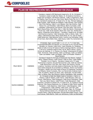PLAN DE RESTRICCIÓN DEL SERVICIO EN ZULIA 
TIVECA CABIMAS 
Carretera L desde la S/E Barlovento hasta la Av. 42, Av. 34 desde la 
Carretera L hasta la Calle San Mateo, Av. 34 desde la Carretera L 
hasta Cjón la Pastora, CDI Nueva Cabimas , Calle La Esperanza, Cjón 
La Pastora, Cjón Flor de Lara, Cjón Unión, Barrio Punto Fijo, Av. 41, Av. 
42, Carretera K desde la Av. 41 hasta la Av. 43, Esc. Rómulo Gallegos, 
Calle Hurtado, Calle Teotiste de Gallegos, Calle Olivares, Cjón Camejo, 
Cjón Pinto Salinas, Calle S. Luis Higuera, Cjón San Antonio, Calle 
Nueva Vía, Las Parcelitas, Calle Alianza, Barrio Cumarebo, Calle 
Libertador, Urbanización Las Acacias, Cjón San Isidro, Cjón Sucre, 
Barrio Nueva Rosa, Cjón Mara, Cjón J, Calle San Benito, Urbanización 
Punto Fijo, Calle 18 de Octubre, Barrio San José Esc. Andrés Eloy 
Blanco, Preescolar Simón Bolívar I, Carretera J desde la Av. 44 hasta 
Nutrimientos Longimar, Calle Venezuela, Calle La Gloria, Calle 1 de 
Mayo, Calle Buenos Aires, Barrio Santa Rosa, Av. 42, Cjón El Solito, 
Calle Santa Ana, Calle Mariscal Falcón, Camino Las Carmelitas, Calle 
23 de Enero, Barrio Bella Vista, Calle Duaca, Calle 18 y Cementerio de 
Cabimas. 
BARRIO OBRERO CABIMAS 
D’Cándido, Agel, Las 40 Calle 1, 2, 3, 4, 5 , 6, 7, 8 Club Italo, 
Universidad Monseñor de Talavera, Av. Principal Las 40, Escuela Pérez 
Bonalde, Av. Impulso, Calle Unión, Calle Urdaneta, Av. Carabobo 
desde la Calle 4 de las 40 hasta el Instituto Santiago Mariño, Carretera 
H de la Av. Carabobo hasta la Ppal. las 40, Barrio Obrero, Centro 
Clínico de Cabimas, C. C. Paraíso y Av. Baralt, Urbanización El Solito, 
Calle Arismendi, Calle Córdoba, Calle Los Mangos, Calle Los Dátiles, 
Calle Las Adelfas, Calle Los Robles, Calle Los Rosales, Estadium 
David Romero. 
PALO SECO CABIMAS 
Carretera H desde Av 54 hasta el Distribuidor San Benito, Callejón 
Nava, Callejón Rosario, Calle Central, Calle el Vidrio, Calle Odelkis 
Paredes, Vía La Tubería, Carretera J desde la Av. 51 hasta 
Nutrimentos Longimar, Escuela Nacional San José, Calle las Cabrias, 
Calle Democracia, Cjon San José, Sector San Antonio, Avícola 
Longimar, Carretera Lara Zulia desde la Distribuidor San Benito hasta 
unos metros después de la Carretera La Williams, Sector Las Huertas, 
Carretera J desde Lara Zulia hasta el Sector El Araguaney, Carretera 
La Williams, Sector Curazaito, Hda. Los Tamarindos, Antenas Cantv, 
Hda. El Cabimo, Sector Los Toros, Hda. Venezuela, Vía San Pablo, 
Hda. La Reina, Hda. San Antonio y Sector Guanábano. Hda. Aniquita 
NUEVA CABIMAS CABIMAS 
Av. 34 desde la Calle San Mateo hasta la Carretera J, Barrio La 
Pastora, Calle El Taladro, Calle Falcón, Calle Miranda, Calle Las 
Flores, Calle Bolívar, Calle Paraguana, Calle Simón Rodríguez, Calle 
San Luis, Barrio Nuevo, Calle Primero, Calle Manzanero, Calle 
Colombia, Carretera K desde la Av. 41 hasta la Av. 32, Estadium Nueva 
Cabimas, Cjón Nueva Esperanza, Av. 33 desde la Calle Falcón hasta la 
Carretera J, Calle Deportiva, Calle Falcón, Calle Manglares, Calle 
Chaguaramos, Calle Libertad, Calle Unión, Cjón San José, 
Urbanización Nueva Cabimas, Escuela Victor Capo, Av. Principal 
Nueva Cabimas desde la Av. 32 hasta la Av. 34, Escuela Ramón 
Ocando Pérez, Calle las Mercedes, Escuela Maria Báez Guerra, Calle 
Las Acacias, Calle Mariño, Calle Las Jardineras y Calle Las Mercedes. 
 