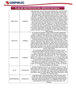 PLAN DE RESTRICCIÓN DEL SERVICIO EN ZULIA 
ROSA VIEJA CABIMAS 
Calle Arismendi, Calle 31 Nueva, Barrio Monte Claro, Cjón San Isidro, 
Cjón San Jacinto, Calle La Estrella, Calle Venezuela, Escuela Nac. 
José Ángel Lamas, Calle la Estrella, Cjón San Jacinto, Principal de 
Barlovento desde la calle Arismendi hasta la Calle 31 nueva, Calle 
Libertad, Av. 31 desde la Calle Principal de Barlovento hasta la Calle 
Venezuela, Calle Bolívar, Calle Oriental desde la Carretera L hasta la 
Calle Venezuela, Calle Los Postes Negros desde la Carretera L hasta 
la Calle 26 de Julio, Calle Venezuela, Barrio Corito, Calle Punceres, 
Esc. Alida de Romero, Calle Bucaral, Av. Intercomunal Calle Santa 
Clara hasta Calle la Estrella, Plaza la Cruz, Calle San Benito, Calle 
Los Olivos, Cjón San Félix, Cjón Montilla y Av. Intercomunal desde la 
Calle Delicias hasta la Calle Bocono. Cjón El Manguito, Premeca, 
Barrio Rosa Vieja, Estadium Rosa Vieja, E/S Bocono, Escuela Gustavo 
Fuenmayor, Iglesia San Juan Bautista, La Rosa Vieja, Calle Corito, 
Calle Dr. Quintero, Oficina Corpoelec R-10, Barrio Valmore Rodríguez, 
Calle Camejo. 
GASPLANT CABIMAS 
Av. 33 desde la Carretera L hasta la Calle Principal de Barlovento, 
Calle Principal Barlovento desde la Av. 33 hasta la Calle Oriental, 
Carretera L desde Av. Intercomunal hasta la Calle el Carmen, Escuela 
Salomón García Sierra, Av. Intercomunal desde la Carretera L hasta la 
Calle Bolivia, Barrio Santa Clara, Calle Los Robles, Cjón Los Robles, 
Calle San Fernando, Calle San Antonio, Cjón Santa Clara, Calle 
Garcés, Calle Santa Clara, Calle El Carmen, Cjón San Antonio, Calle 
Falcón, Calle Bolivia, Calle Altamira, Calle Ugarte, Cjón San Antonio, 
Calle Paraguana, Cjón Paraguana, Calle San Jacinto, Calle San José, 
Cjón San Jacinto, Barrio R-10, Av. Intercomunal desde la Calle Altamira 
hasta Calle La Estrella, Calle Valencia, Escuela Manuel Padrón, Calle 
San Jacinto, Barrio R-10. Calle Postes Negros desde calle 26 de Julio 
hasta la calle Panamà. 
BUENA VISTA CABIMAS 
Av. Universidad desde la Calle 8 hasta la E/S Texaco, Calle 4, 
Universidad del Zulia(Facultad de Ingeniería), Casa Episcopal, E/S 
Texaco, Calle Bolívar, Calle Páez, Catedral de Cabimas, Calle 
Providencia, Calle San José, Calle 19 de Abril, Calle Las Mercedes, 
Ipasme, Esc. Monseñor Guillermo Briñez, Av. 1, 2, 5, Urbanización 
Buena Vista, Calle 1, 2, 4, 5, 6 y 9, Av. 2, 3 y 5, Av. Buena Vista, Calle 
Rondon, La Guardia Nacional Destacamento 33, Av. Hollywood desde 
Av. Ppal de Buena Vista hasta la Av. Lagoven, Centro Medico, 
Urbanización Junín, Urbanización Campo Blanco Av. Negro Primero, 
Esc. Pedro Julio Maninat, Av. Arismendi, Av. Cedeño, , Mercal La 
Salina, Av. Occidental, Urbanización Urdaneta, Av. Páez, Av. Miranda, 
Av. Sucre, Av. Bolívar y Av. Oriental. 
AV. 44 LAGUNILLAS 
Carretera N Esquina con Av. 52, Av. 44 desde Carretera “N” hasta, 
Calle vargas, Calle 25 de Enero, Calle Industrial, Urbanización Inamar, 
Pre-Escolar Volví. Jean Piajep, Urb. Costa Mar,Calle Vargas desde Av. 
44 hasta Av. 41, Av. 42 desde Calle Vargas hasta Calle Miranda, Calle 
San Matías, Calle 44, Calle Progreso, Calle Andrés Eloy Blanco, Calle 
San Rafael, Urb. Nuestras Casas. 
INDEPENDENCIA LAGUNILLAS 
Calle Mac Gregor, Calle Independencia, Calle Provincial, Barrio 
Constitución, Terminales Maracaibo, Calle la Vela, Campo Rosario, 
Intercomunal desde la entrada de S/E Federación hasta terminal de 
Maracaibo, Sector las Morochas, Z y P, COMPECA, FALG, Grupo 
Escolar Bachiller Toribio Urdaneta, Terminales Maracaibo, Est. 
Bombeo. 
 
